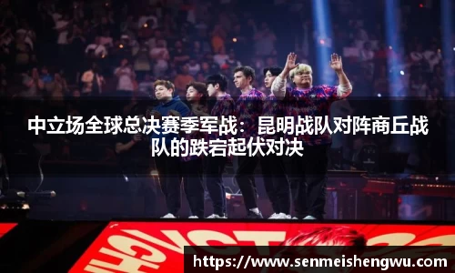 中立场全球总决赛季军战：昆明战队对阵商丘战队的跌宕起伏对决